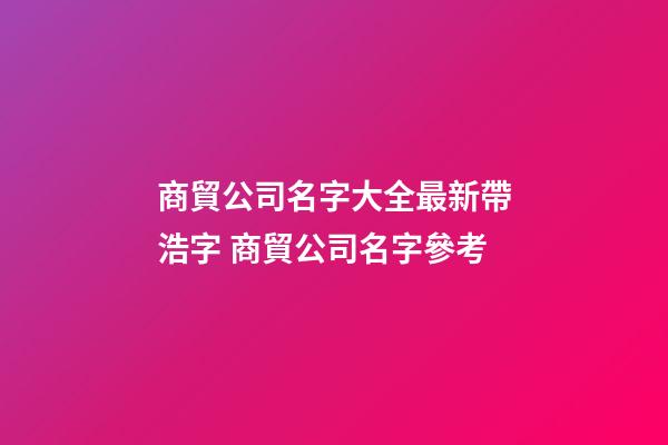 商貿公司名字大全最新帶浩字 商貿公司名字參考-第1張-公司起名-玄機派